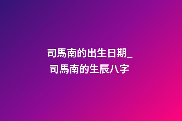 司馬南的出生日期_  司馬南的生辰八字